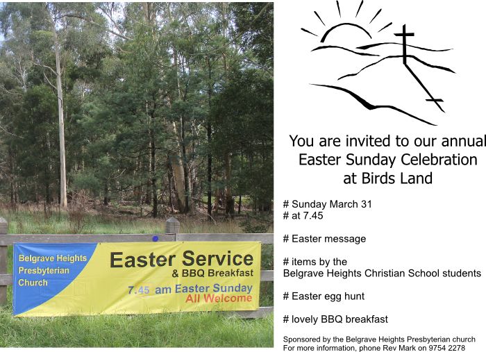 You are invited to our annual Easter Sunday Celebration at Birds Land. Sunday 31 March 2013 at 7.45 am. Easter message. Items by the Belgrave Heights Christian School students. Easter egg hunt. Lovely BBQ breakfast. Sponsored by the Belgrave Heights Presbyterian Church. For more information phone Rev Mark on 9754 2278.