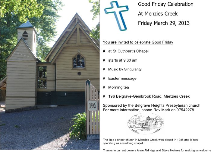 Good Friday Celebration at Menzies Creek Friday March 29, 2013. You are invited to celebrate Good Friday. At St Cuthbert's Chapel. Starts at 9.30 am. Music by Singularity. Easter message. Morning Tea. 196 Belgrave-Gembrook Road, Menzies Creek. Sponsored by the Belgrave Heights Presbyterian Church. For more information phone Rev Mark on 9754 2278.